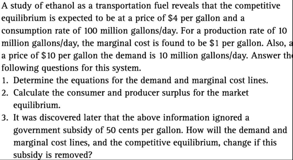 A study of ethanol as a transportation fuel reveals that the competitive
equilibrium is expected to be at a price of $4 per gallon and a
consumption rate of 100 million gallons/day. For a production rate of 10
million gallons/day, the marginal cost is found to be $1 per gallon. Also, a
a price of $10 per gallon the demand is 10 million gallons/day. Answer the
following questions for this system.
1. Determine the equations for the demand and marginal cost lines.
2. Calculate the consumer and producer surplus for the market
equilibrium.
3. It was discovered later that the above information ignored a
government subsidy of 50 cents per gallon. How will the demand and
marginal cost lines, and the competitive equilibrium, change if this
subsidy is removed?
