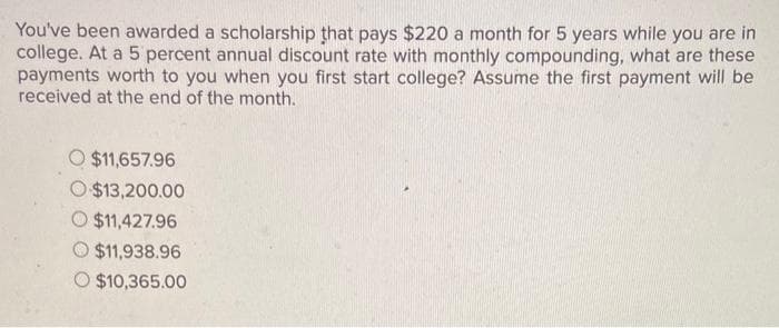 You've been awarded a scholarship that pays $220 a month for 5 years while you are in
college. At a 5 percent annual discount rate with monthly compounding, what are these
payments worth to you when you first start college? Assume the first payment will be
received at the end of the month.
O $11,657.96
O $13,200.00
O $11,427.96
$11,938.96
O $10,365.00