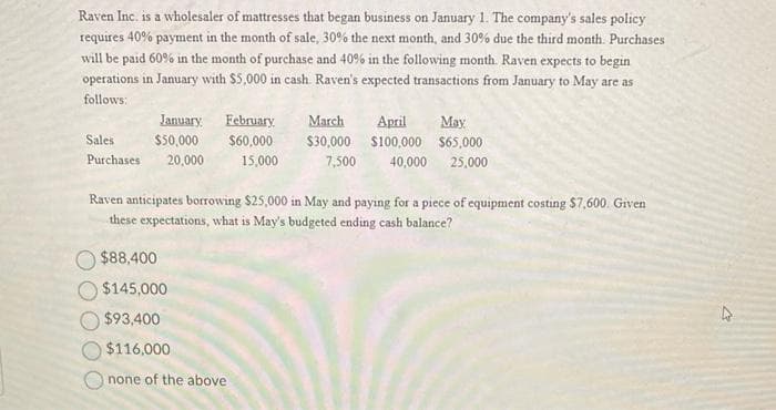 Raven Inc. is a wholesaler of mattresses that began business on January 1. The company's sales policy
requires 40% payment in the month of sale, 30% the next month, and 30% due the third month. Purchases
will be paid 60% in the month of purchase and 40% in the following month. Raven expects to begin
operations in January with $5,000 in cash. Raven's expected transactions from January to May are as
follows:
January February. March April
Sales
$50,000
$60,000
Purchases 20,000
May
$30,000 $100,000 $65,000
7,500 40,000 25,000
15,000
$88,400
$145,000
$93,400
$116,000
Onone of the above
Raven anticipates borrowing $25,000 in May and paying for a piece of equipment costing $7,600. Given
these expectations, what is May's budgeted ending cash balance?