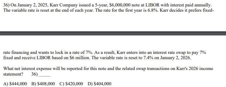 36) On January 2, 2025, Karr Company issued a 5-year, $6,000,000 note at LIBOR with interest paid annually.
The variable rate is reset at the end of each year. The rate for the first year is 6.8%. Karr decides it prefers fixed-
rate financing and wants to lock in a rate of 7%. As a result, Karr enters into an interest rate swap to pay 7%
fixed and receive LIBOR based on $6 million. The variable rate is reset to 7.4% on January 2, 2026.
What net interest expense will be reported for this note and the related swap transactions on Karr's 2026 income
statement?
36)
A) $444,000 B) $408,000 C) $420,000 D) $404,000