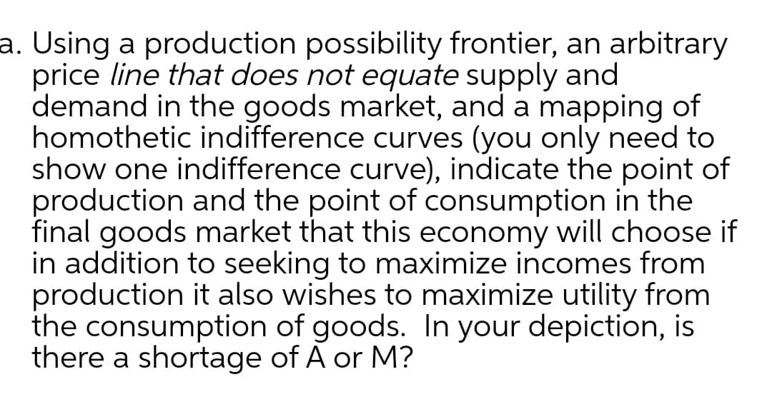 a. Using a production possibility frontier, an arbitrary
price line that does not equate supply and
demand in the goods market, and a mapping of
homothetic indifference curves (you only need to
show one indifference curve), indicate the point of
production and the point of consumption in the
final goods market that this economy will choose if
in addition to seeking to maximize incomes from
production it also wishes to maximize utility from
the consumption of goods. In your depiction, is
there a shortage of A or M?
