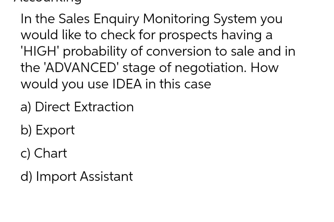 In the Sales Enquiry Monitoring System you
would like to check for prospects having a
'HIGH' probability of conversion to sale and in
the 'ADVANCED' stage of negotiation. How
would you use IDEA in this case
a) Direct Extraction
b) Export
c) Chart
d) Import Assistant