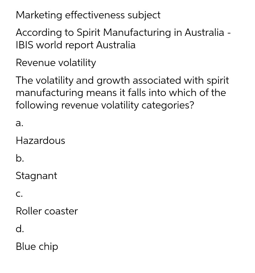 Marketing effectiveness subject
According to Spirit Manufacturing in Australia -
IBIS world report Australia
Revenue volatility
The volatility and growth associated with spirit
manufacturing means it falls into which of the
following revenue volatility categories?
а.
Hazardous
b.
Stagnant
C.
Roller coaster
d.
Blue chip

