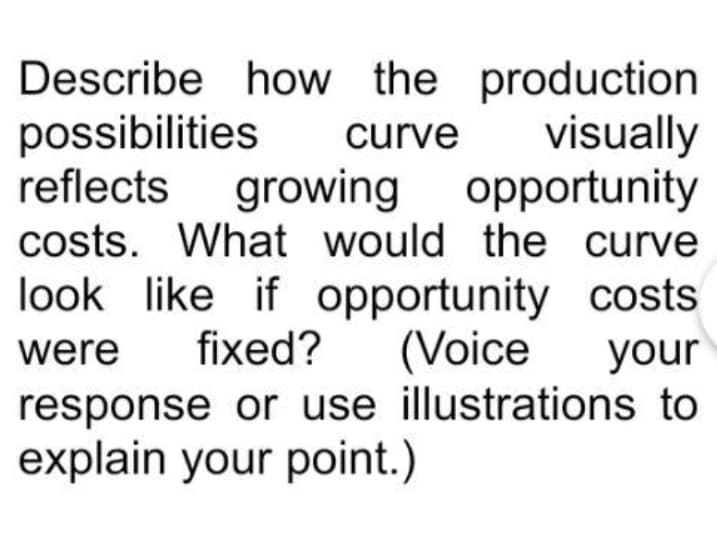 Describe how the production
possibilities
reflects growing opportunity
costs. What would the curve
look like if opportunity costs
curve
visually
were
fixed?
(Voice
your
response or use illustrations to
explain your point.)
