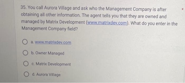 35. You call Aurora Village and ask who the Management Company is after
obtaining all other information. The agent tells you that they are owned and
managed by Matrix Development (www.matrixdev.com). What do you enter in the
Management Company field?
a. www.matrixdev.com
O b. Owner Managed
O c. Matrix Development
O d. Aurora Village