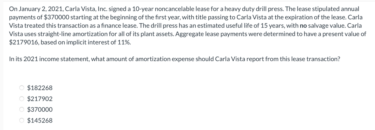 On January 2, 2021, Carla Vista, Inc. signed a 10-year noncancelable lease for a heavy duty drill press. The lease stipulated annual
payments of $370000 starting at the beginning of the first year, with title passing to Carla Vista at the expiration of the lease. Carla
Vista treated this transaction as a finance lease. The drill press has an estimated useful life of 15 years, with no salvage value. Carla
Vista uses straight-line amortization for all of its plant assets. Aggregate lease payments were determined to have a present value of
$2179016, based on implicit interest of 11%.
In its 2021 income statement, what amount of amortization expense should Carla Vista report from this lease transaction?
O $182268
O $217902
O $370000
O $145268