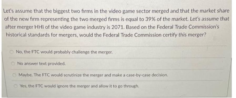 Let's assume that the biggest two firms in the video game sector merged and that the market share
of the new firm representing the two merged firms is equal to 39% of the market. Let's assume that
after merger HHI of the video game industry is 2071. Based on the Federal Trade Commission's
historical standards for mergers, would the Federal Trade Commission certify this merger?
No, the FTC would probably challenge the merger.
No answer text provided.
Maybe. The FTC would scrutinize the merger and make a case-by-case decision.
Yes, the FTC would ignore the merger and allow it to go through.