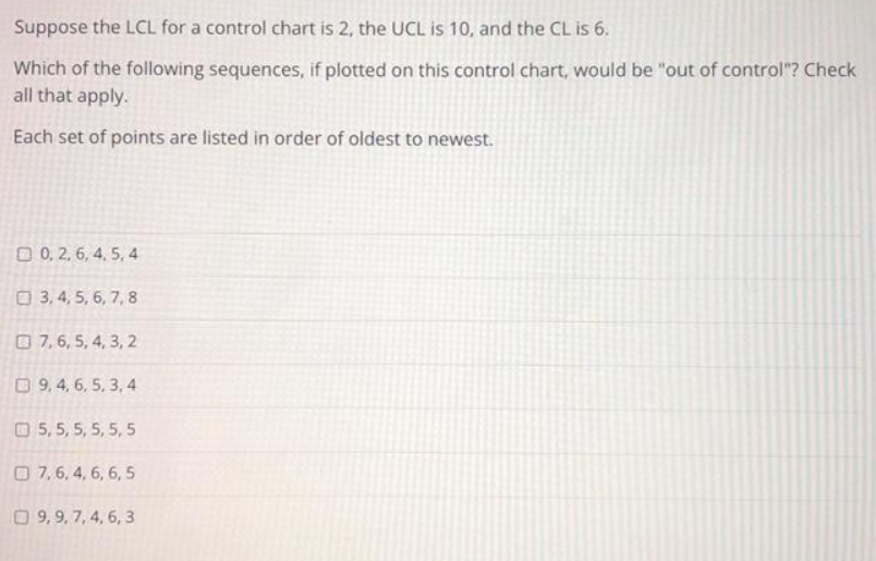 Suppose the LCL for a control chart is 2, the UCL is 10, and the CL is 6.
Which of the following sequences, if plotted on this control chart, would be "out of control"? Check
all that apply.
Each set of points are listed in order of oldest to newest.
0, 2, 6, 4, 5, 4
3, 4, 5, 6, 7, 8
7, 6, 5, 4, 3, 2
9, 4, 6, 5, 3, 4
5, 5, 5, 5, 5, 5
7, 6, 4, 6, 6, 5
9,9, 7, 4, 6, 3