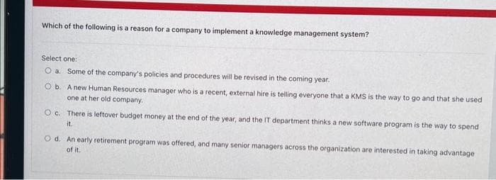 Which of the following is a reason for a company to implement a knowledge management system?
Select one:
O a. Some of the company's policies and procedures will be revised in the coming year.
O b. A new Human Resources manager who is a recent, external hire is telling everyone that a KMS is the way to go and that she used
one at her old company.
Oc. There is leftover budget money at the end of the year, and the IT department thinks a new software program is the way to spend
it.
Od. An early retirement program was offered, and many senior managers across the organization are interested in taking advantage
of it.