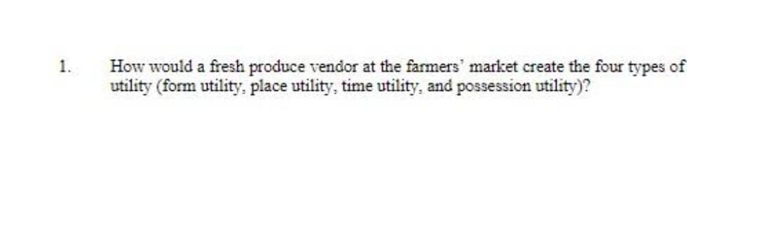1.
How would a fresh produce vendor at the farmers' market create the four types of
utility (form utility,. place utility, time utility, and possession utility)?
