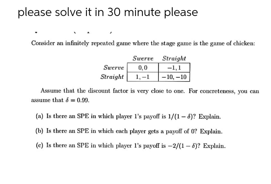 please solve it in 30 minute please
Consider an infinitely repeated game where the stage game is the game of chicken:
Swerve
Straight
Swerve
0,0
-1,1
Straight
1, –1
-10, -10
Assume that the discount factor is very close to one. For concreteness, you can
assume that d = 0.99.
(a) Is there an SPE in which player l's payoff is 1/(1 – 6)? Explain.
(b) Is there an SPE in which each player gets a payoff of 0? Explain.
(c) Is there an SPE in which player l's payoff is -2/(1 – 8)? Explain.
