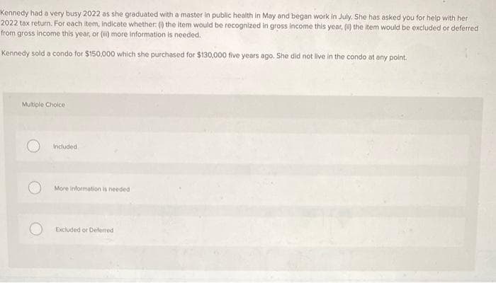 Kennedy had a very busy 2022 as she graduated with a master in public health in May and began work in July. She has asked you for help with her
2022 tax return. For each item, indicate whether: (i) the item would be recognized in gross income this year, (ii) the item would be excluded or deferred
from gross income this year, or (ii) more information is needed.
Kennedy sold a condo for $150,000 which she purchased for $130,000 five years ago. She did not live in the condo at any point.
Multiple Choice
Included.
More information is needed
Excluded or Deferred