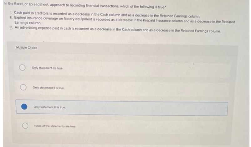 In the Excel, or spreadsheet, approach to recording financial transactions, which of the following is true?
1. Cash paid to creditors is recorded as a decrease in the Cash column and as a decrease in the Retained Earnings column.
II. Expired insurance coverage on factory equipment is recorded as a decrease in the Prepaid Insurance column and as a decrease in the Retained
Earnings column.
III. An advertising expense paid in cash is recorded as a decrease in the Cash column and as a decrease in the Retained Earnings column.
Multiple Choice
Only statement I is true.
Only statement is true.
Only statement is true.
None of the statements are true.