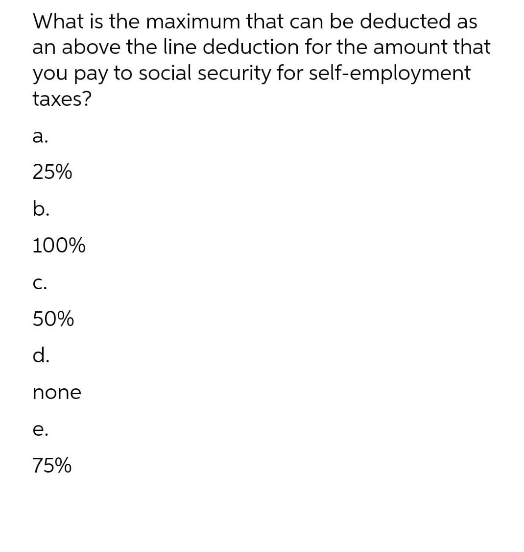 What is the maximum that can be deducted as
an above the line deduction for the amount that
you pay to social security for self-employment
taxes?
a.
25%
b.
100%
C.
50%
d.
none
e.
75%