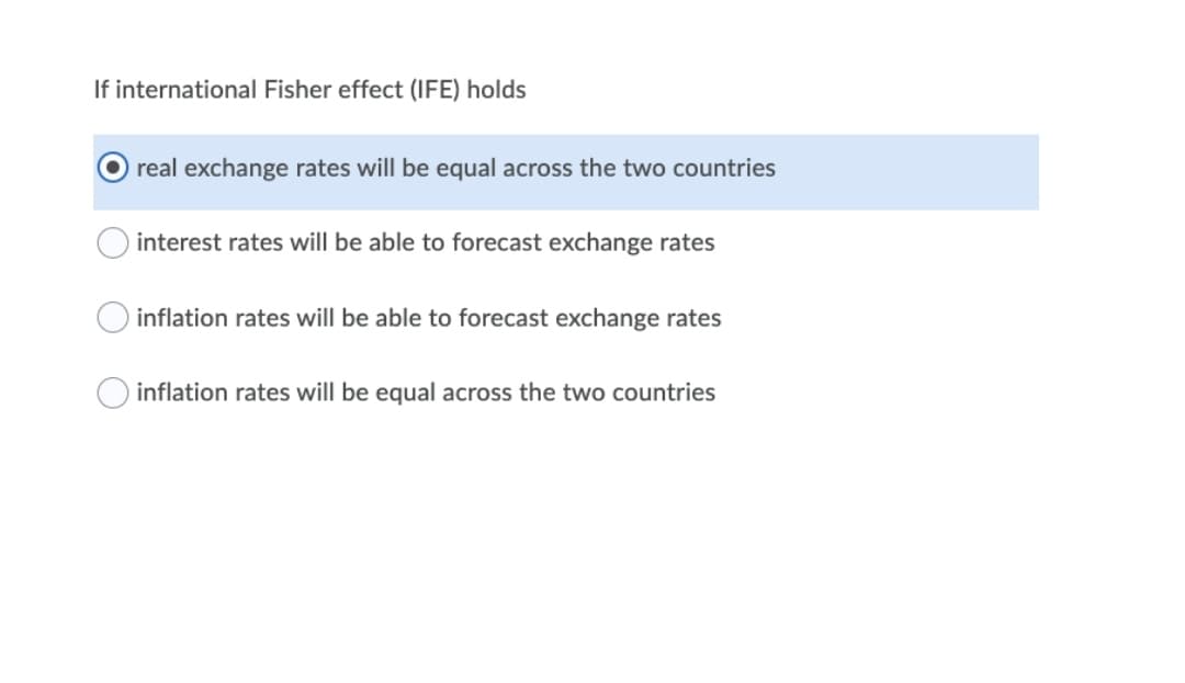If international Fisher effect (IFE) holds
real exchange rates will be equal across the two countries
interest rates will be able to forecast exchange rates
inflation rates will be able to forecast exchange rates
inflation rates will be equal across the two countries
