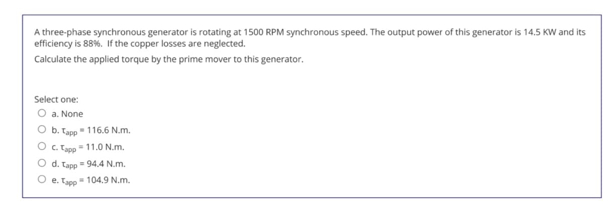 A three-phase synchronous generator is rotating at 1500 RPM synchronous speed. The output power of this generator is 14.5 KW and its
efficiency is 88%. If the copper losses are neglected.
Calculate the applied torque by the prime mover to this generator.
Select one:
O a. None
b. Tapp = 116.6 N.m.
O c. Tapp = 11.0 N.m.
O d. Tapp = 94.4 N.m.
e. Tapp = 104.9 N.m.
