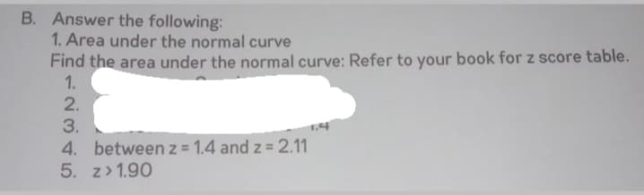 B. Answer the following:
1. Area under the normal curve
Find the area under the normal curve: Refer to your book for z score table.
1.
2.
3.
4. between z 1.4 and z 2.11
5. z> 1.90
