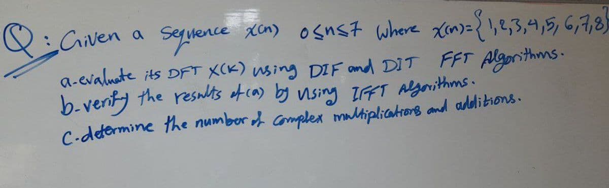 Q: Given a Sequence xcn) o≤nst where x(n) = {1,2,3,4,5,6,7,8}
a-evaluate its DFT X(K) using DIF and DIT FFT Algorithms.
b-verify the results of (a) by vising IFFT Algorithms.
C.determine the number of complex multiplications and additions.