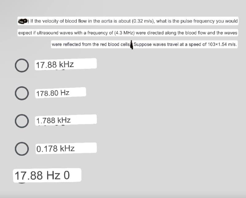 If the velocity of blood flow in the aorta is about (0.32 m/s), what is the pulse frequency you would
expect if ultrasound waves with a frequency of (4.3 MHz) were directed along the blood flow and the waves
were reflected from the red blood cells Suppose waves travel at a speed of 103x1.54 m/s.
O 17.88 kHz
O
178.80 Hz
O 1.788 kHz
с
O 0.178 kHz
17.88 Hz 0