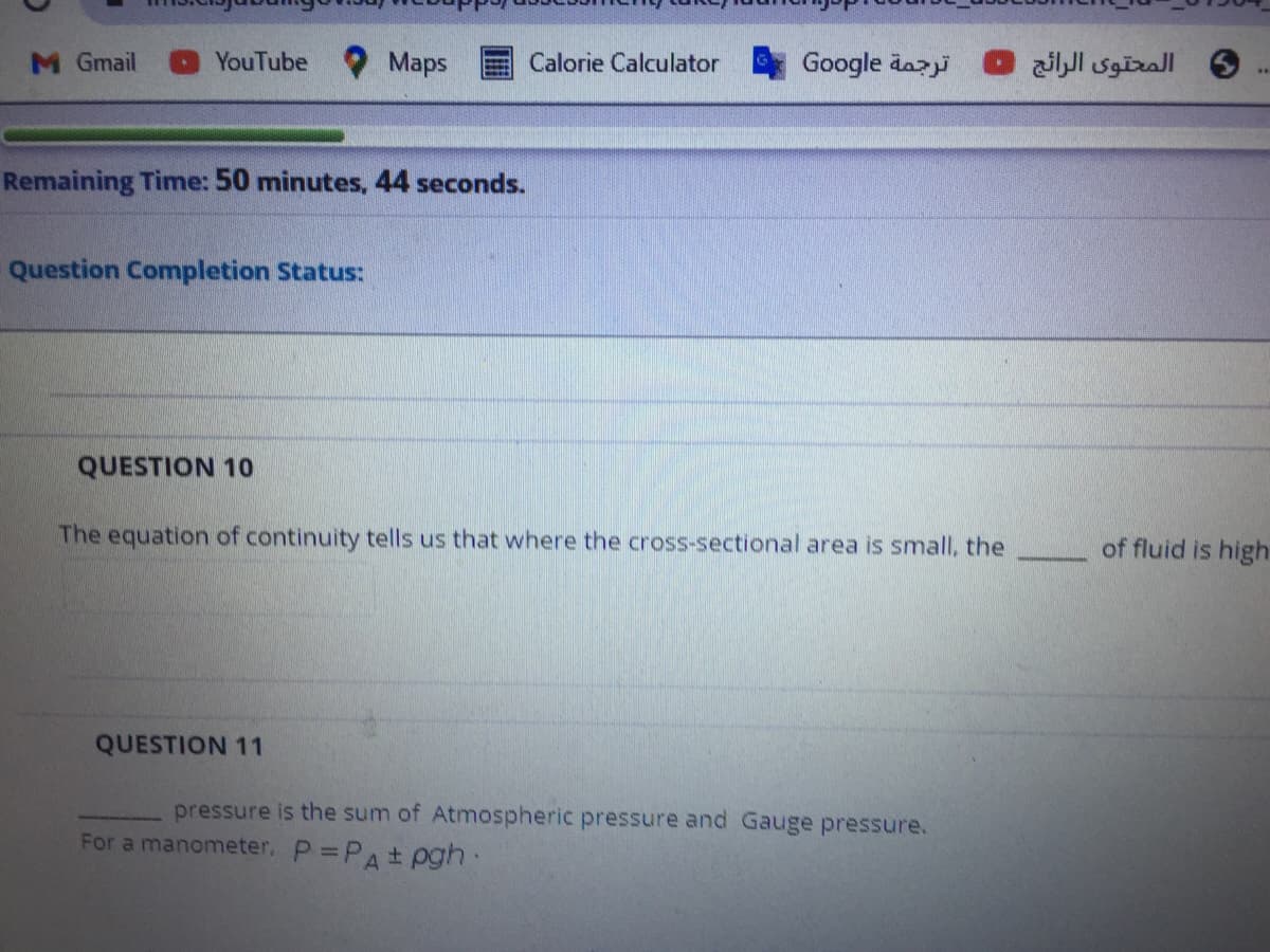 M Gmail
YouTube
Maps
Calorie Calculator
Google dazi
6 المحتوى الرائج
Remaining Time: 50 minutes, 44 seconds.
Question Completion Status:
QUESTION 10
The equation of continuity tells us that where the cross-sectional area is small, the
of fluid is high
QUESTION 11
pressure is the sum of Atmospheric pressure and Gauge pressure.
For a manometer, P =PA± pgh:
