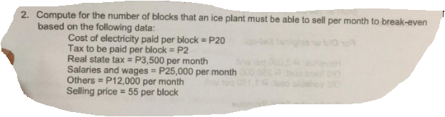 2. Compute for the number of blocks that an ice plant must be able to sell per month to break-even
based on the following data:
Cost of electricity paid per block = P20
Tax to be paid per block = P2
Real state tax = P3,500 per month
Salaries and wages = P25,000 per month
Others = P12,000 per month
Selling price = 55 per block
