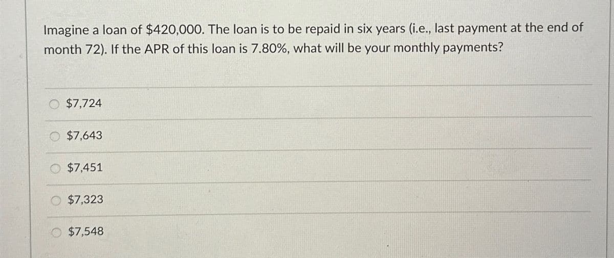 Imagine a loan of $420,000. The loan is to be repaid in six years (i.e., last payment at the end of
month 72). If the APR of this loan is 7.80%, what will be your monthly payments?
$7,724
$7,643
$7,451
$7,323
$7,548