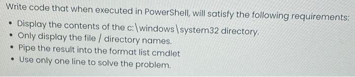 Write code that when executed in PowerShell, will satisfy the following requirements:
• Display the contents of the c:\windows\system32 directory.
• Only display the file / directory names.
• Pipe the result into the format list cmdlet
• Use only one line to solve the problem.
