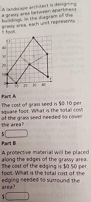 A landscape architect is designing
a grassy area between apartment
buildings. In the diagram of the
grassy area, each unit represents
1 foot.
40
ty
30
20
10
0
10 20 30 40
0297991 Linu
Part A
The cost of grass seed is $0.10 per
square foot. What is the total cost
of the grass seed needed to cover
the area?
$
Part B
A protective material will be placed
along the edges of the grassy area.
The cost of the edging is $0.50 per,
foot. What is the total cost of the
edging needed to surround the
area?