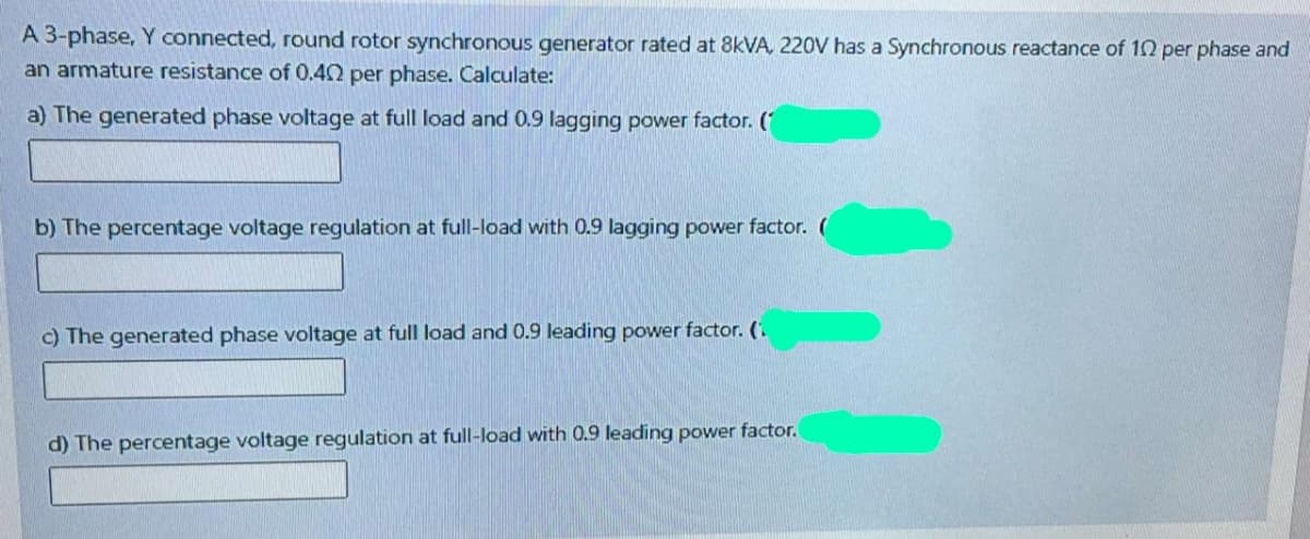 A 3-phase, Y connected, round rotor synchronous generator rated at 8KVA, 220V has a Synchronous reactance of 12 per phase and
an armature resistance of 0.40 per phase. Calculate:
a) The generated phase voltage at full load and 0.9 lagging power factor. (
b) The percentage voltage regulation at full-load with 0.9 lagging power factor. (
c) The generated phase voltage at full load and 0.9 leading power factor. (.
d) The percentage voltage regulation at full-load with 0.9 leading power factor.
