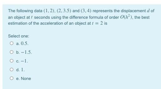 The following data (1, 2), (2, 3.5) and (3, 4) represents the displacement d of
an object at i seconds using the difference formula of order O(h?), the best
estimation of the acceleration of an object at t = 2 is
Select one:
O a. 0.5.
оь. -1.5.
O c. -1.
O d. 1.
O e. None
