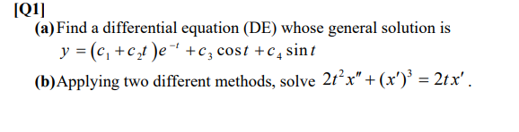 (Q1]
(a) Find a differential equation (DE) whose general solution is
y = (c, +c,t )e- +c, cost +c , sint
(b)Applying two different methods, solve 2t²x" + (xr')' = 2tx' .
