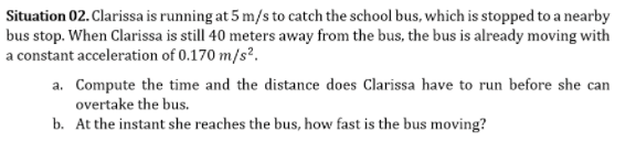 Situation 02. Clarissa is running at 5 m/s to catch the school bus, which is stopped to a nearby
bus stop. When Clarissa is still 40 meters away from the bus, the bus is already moving with
a constant acceleration of 0.170 m/s?.
a. Compute the time and the distance does Clarissa have to run before she can
overtake the bus.
b. At the instant she reaches the bus, how fast is the bus moving?
