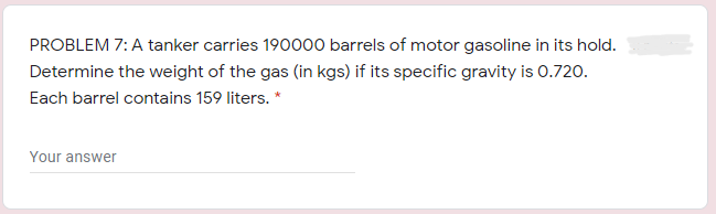 PROBLEM 7: A tanker carries 190000 barrels of motor gasoline in its hold.
Determine the weight of the gas (in kgs) if its specific gravity is 0.720.
Each barrel contains 159 liters. *
Your answer
