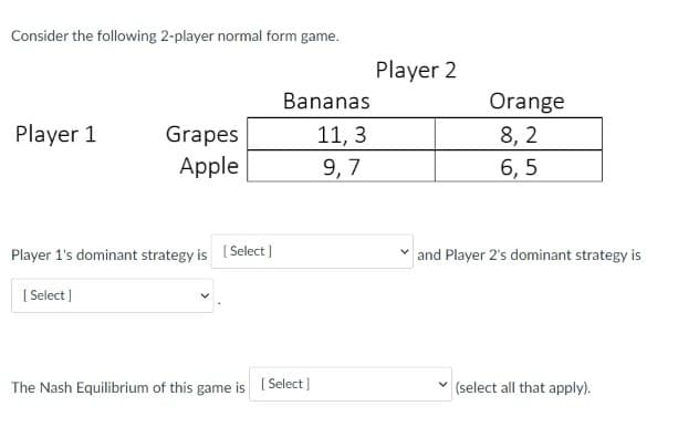 Consider the following 2-player normal form game.
Player 2
Bananas
Orange
Player 1
Grapes
11, 3
8, 2
Apple
9, 7
6, 5
Player 1's dominant strategy is [Select ]
and Player 2's dominant strategy is
[ Select )
The Nash Equilibrium of this game is ( Select )
(select all that apply).
