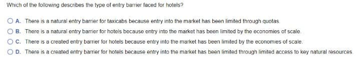 Which of the following describes the type of entry barrier faced for hotels?
A. There is a natural entry barrier for taxicabs because entry into the market has been limited through quotas.
B. There is a natural entry barrier for hotels because entry into the market has been limited by the economies of scale.
C. There is a created entry barrier for hotels because entry into the market has been limited by the economies of scale.
D. There is a created entry barrier for hotels because entry into the market has been limited through limited access to key natural resources.

