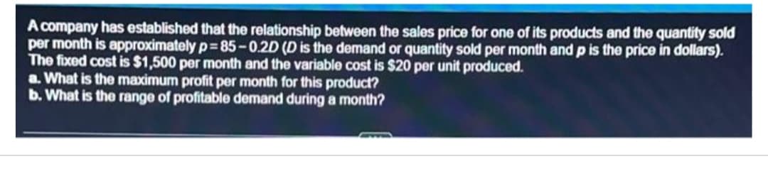 A company has established that the relationship between the sales price for one of its products and the quantity sold
per month is approximately p=85-0.2D (D is the demand or quantity sold per month and p is the price in dollars).
The fixed cost is $1,500 per month and the variable cost is $20 per unit produced.
a. What is the maximum profit per month for this product?
b. What is the range of profitable demand during a month?