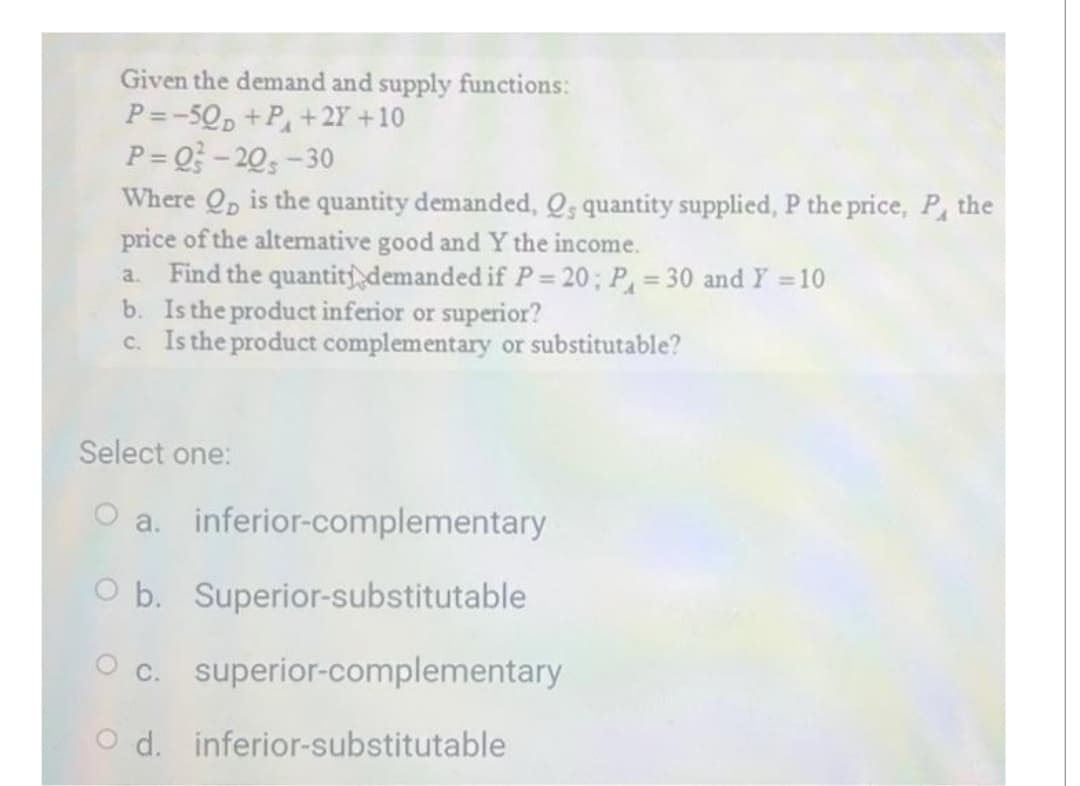 Given the demand and supply functions:
P=-50D +P + 2Y +10
P=Q²-20-30
Where Qp is the quantity demanded, Q, quantity supplied, P the price, P, the
price of the alternative good and Y the income.
a. Find the quantity demanded if P = 20; P = 30 and Y = 10
b. Is the product inferior or superior?
c. Is the product complementary or substitutable?
Select one:
O a.
inferior-complementary
O b.
Superior-substitutable
O c. superior-complementary
Od. inferior-substitutable