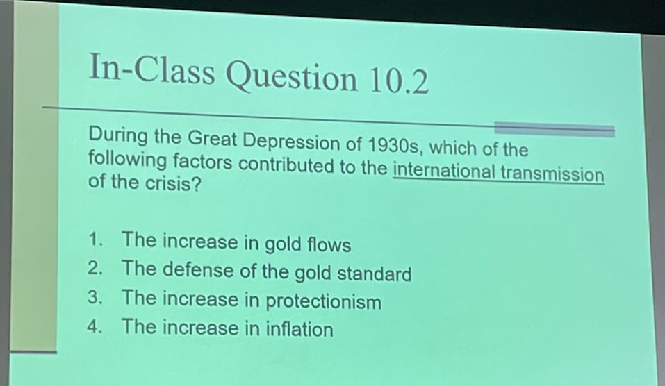 In-Class Question 10.2
During the Great Depression of 1930s, which of the
following factors contributed to the international transmission
of the crisis?
1. The increase in gold flows
2. The defense of the gold standard
3. The increase in protectionism
4. The increase in inflation