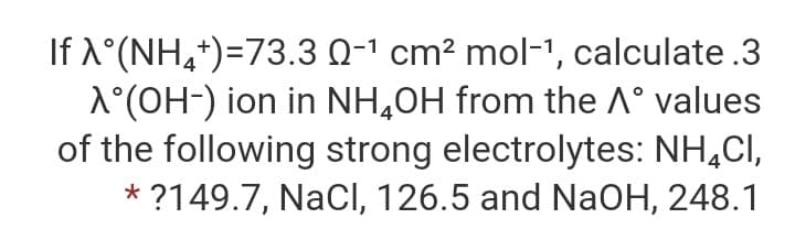 If X°(NH,+)=73.3 Q-1 cm? mol-1, calculate .3
1°(OH-) ion in NH,0H from the A° values
of the following strong electrolytes: NH,CI,
* ?149.7, NaCl, 126.5 and NaOH, 248.1
