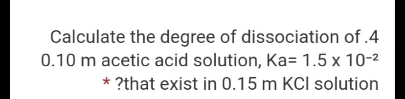 Calculate the degree of dissociation of .4
0.10 m acetic acid solution, Ka= 1.5 x 10-2
* ?that exist in 0.15 m KCI solution
