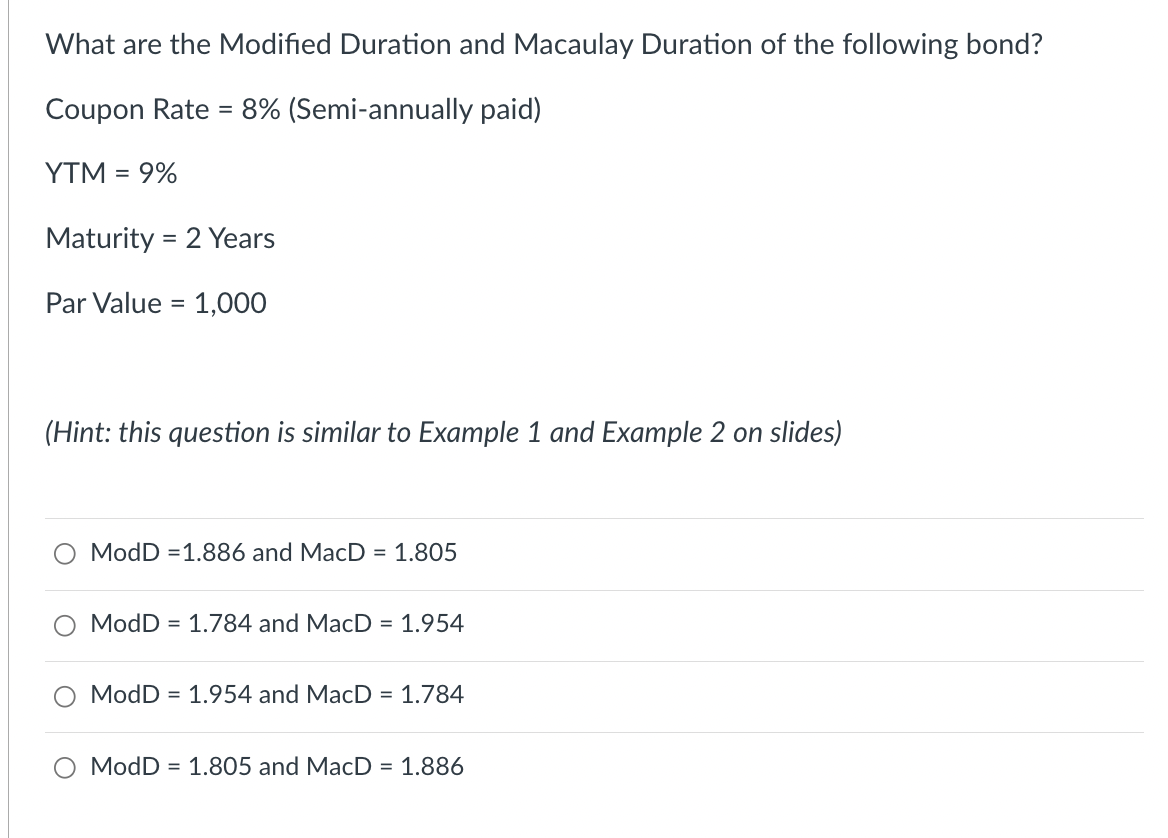 What are the Modified Duration and Macaulay Duration of the following bond?
Coupon Rate = 8% (Semi-annually paid)
YTM = 9%
Maturity = 2 Years
Par Value = 1,000
(Hint: this question is similar to Example 1 and Example 2 on slides)
ModD = 1.886 and MacD = 1.805
ModD = 1.784 and MacD = 1.954
ModD = 1.954 and MacD = 1.784
ModD = 1.805 and MacD = 1.886