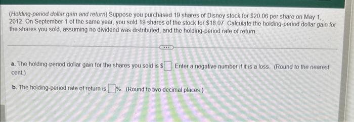 (Holding-period dollar gain and return) Suppose you purchased 19 shares of Disney stock for $20.06 per share on May 1,
2012. On September 1 of the same year, you sold 19 shares of the stock for $18.07 Calculate the holding-period dollar gain for
the shares you sold, assuming no dividend was distributed, and the holding-period rate of return.
a. The holding-period dollar gain for the shares you sold is $ Enter a negative number if it is a loss. (Round to the nearest
cent.)
2
b. The holding-period rate of return is% (Round to two decimal places.)