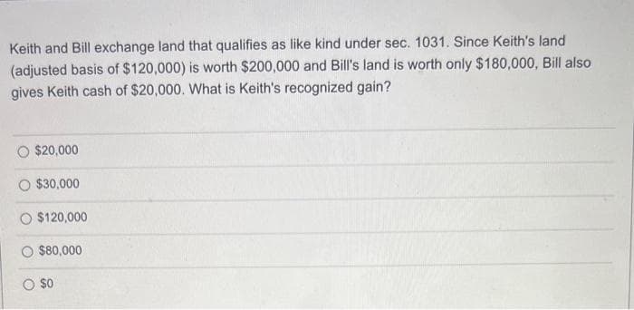 Keith and Bill exchange land that qualifies as like kind under sec. 1031. Since Keith's land
(adjusted basis of $120,000) is worth $200,000 and Bill's land is worth only $180,000, Bill also
gives Keith cash of $20,000. What is Keith's recognized gain?
$20,000
$30,000
$120,000
$80,000
$0