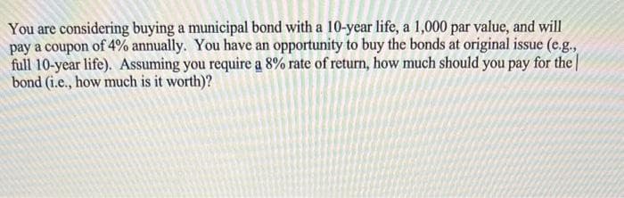 You are considering buying a municipal bond with a 10-year life, a 1,000 par value, and will
pay a coupon of 4% annually. You have an opportunity to buy the bonds at original issue (e.g.,
full 10-year life). Assuming you require a 8% rate of return, how much should you pay for the
bond (i.e., how much is it worth)?