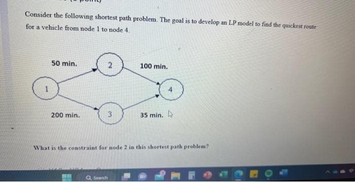 Consider the following shortest path problem. The goal is to develop an LP model to find the quickest route
for a vehicle from node 1 to node 4.
50 min.
200 min.
2
3
100 min.
Search
35 min.
What is the constraint for node 2 in this shortest path problem?
