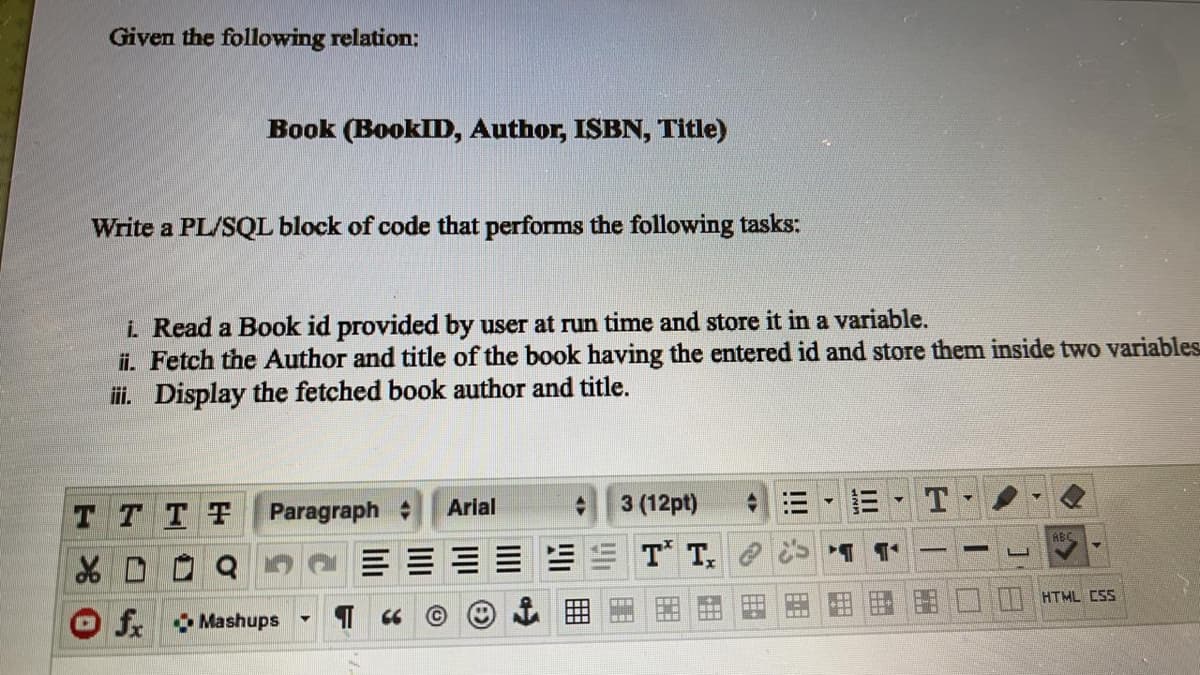 Given the following relation:
Book (BooklD, Author, ISBN, Title)
Write a PL/SQL block of code that performs the following tasks:
i. Read a Book id provided by user at run time and store it in a variable.
ii. Fetch the Author and title of the book having the entered id and store them inside two variables
i. Display the fetched book author and title.
T TTF
Paragraph
Arial
3 (12pt)
ABC
T T, e
HTML CSS
O f. Mashups
