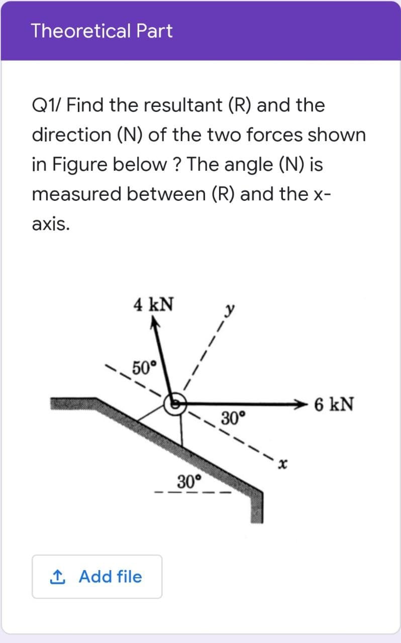 Theoretical Part
Q1/ Find the resultant (R) and the
direction (N) of the two forces shown
in Figure below ? The angle (N) is
measured between (R) and the x-
axis.
4 kN
50°
6 kN
30°
30°
1 Add file
