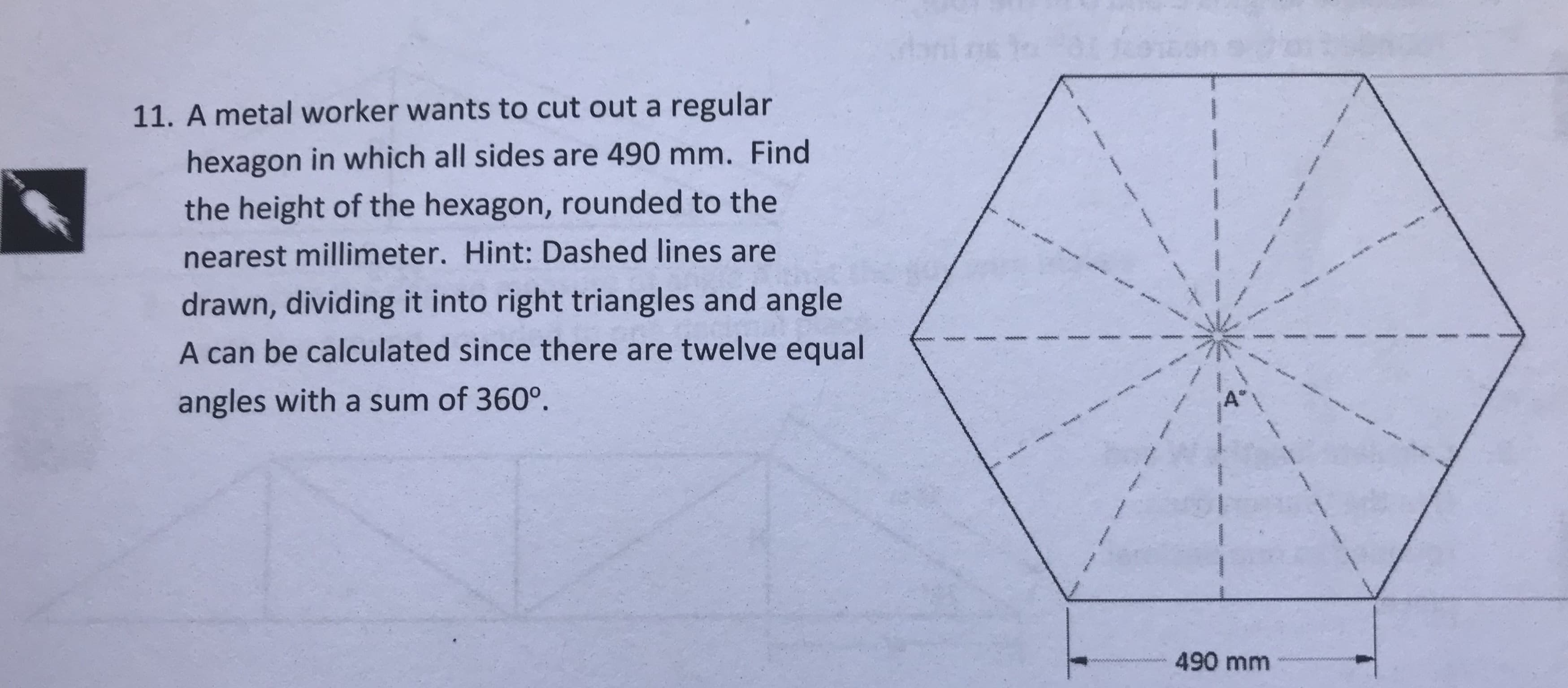 11. A metal worker wants to cut out a regular
hexagon in which all sides are 490 mm. Find
the height of the hexagon, rounded to the
nearest millimeter. Hint: Dashed lines are
drawn, dividing it into right triangles and angle
A can be calculated since there are twelve equal
angles with a sum of 360°
490 mm
