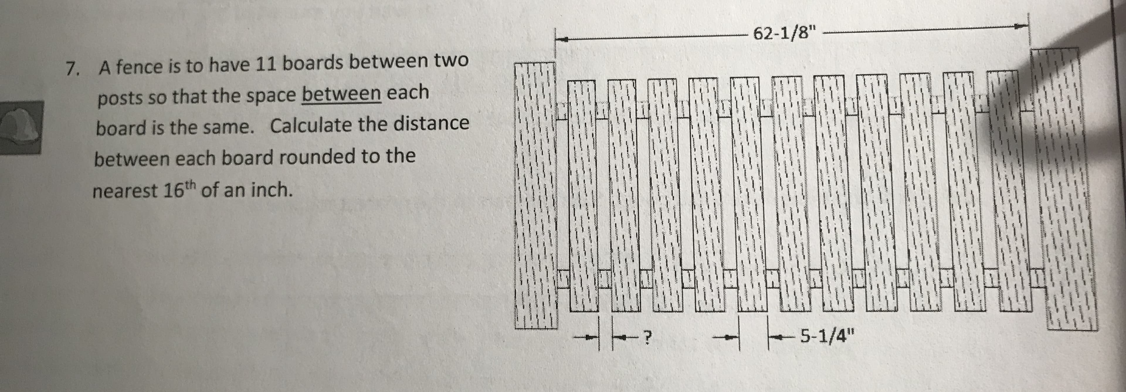 62-1/8"
7.
A fence is to have 11 boards between two
posts so that the space between each
board is the same. Calculate the distance
between each board rounded to the
nearest 16th of an inch.
5-1/4"
