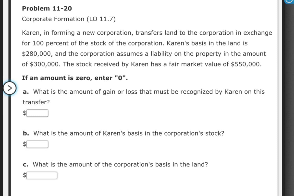Problem 11-20
Corporate Formation (LO 11.7)
Karen, in forming a new corporation, transfers land to the corporation in exchange
for 100 percent of the stock of the corporation. Karen's basis in the land is
$280,000, and the corporation assumes a liability on the property in the amount
of $300,000. The stock received by Karen has a fair market value of $550,000.
If an amount is zero, enter "0".
a. What is the amount of gain or loss that must be recognized by Karen on this
transfer?
b. What is the amount of Karen's basis in the corporation's stock?
c. What is the amount of the corporation's basis in the land?